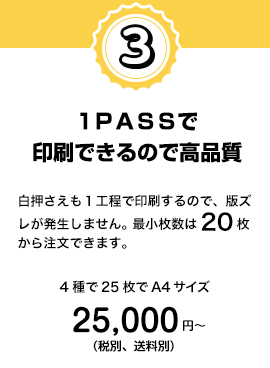 1PASSで印刷できるので高品質。白押さえも1工程で印刷するので、版ズレが発生しません。最小枚数は20枚から注文できます。4種で25枚でA4サイズ 25,000円〜(税別、送料別)