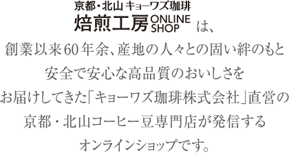 京都・北山キョーワズ珈琲焙煎工房ONLINE SHOPは、創業以来60年余、産地の人々との固い絆のもと安全で安心な高品質のおいしさをお届けしてきた「キョーワズ珈琲株式会社」直営の
京都・北山コーヒー豆専門店が発信するオンラインショップです。