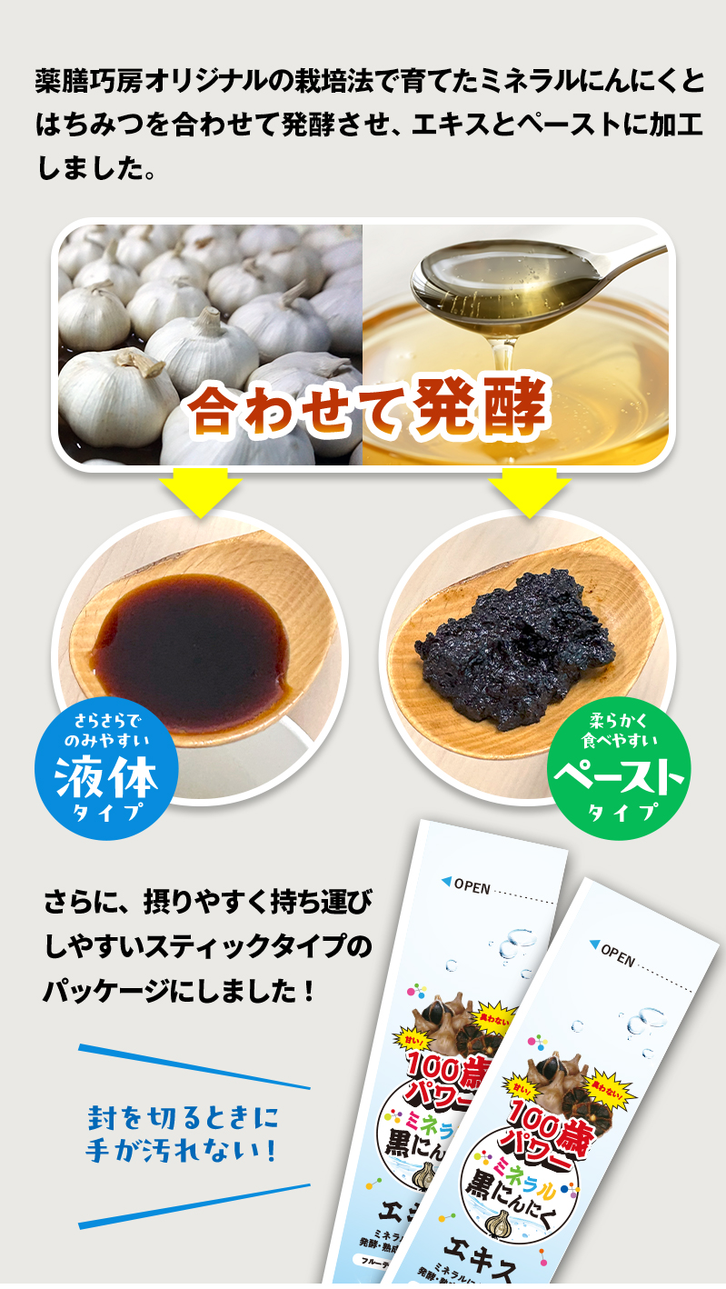薬膳巧房オリジナルの栽培法で育てたミネラルにんにくとはちみとを合わせて発酵させ、エキスとペーストに加工しました。さらに、摂りやすく持ち運びしやすいスティックタイプのパッケージにしました。