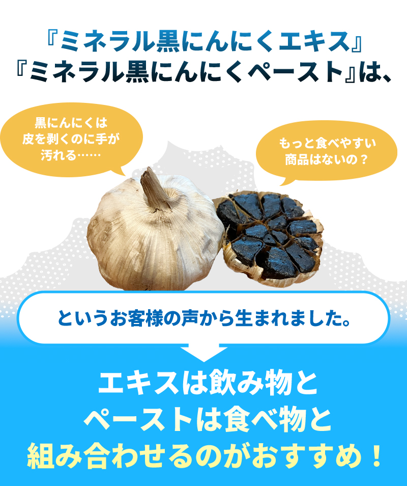 ミネラル黒にんにくエキス・ミネラル黒にんにくペーストは、黒にんにくは皮を剥くのに手が汚れる、もっと食べやすい食品はないの?というお客様の声から生まれました。エキスは飲み物、ペーストは食べ物と合わせるのがおすすめ!