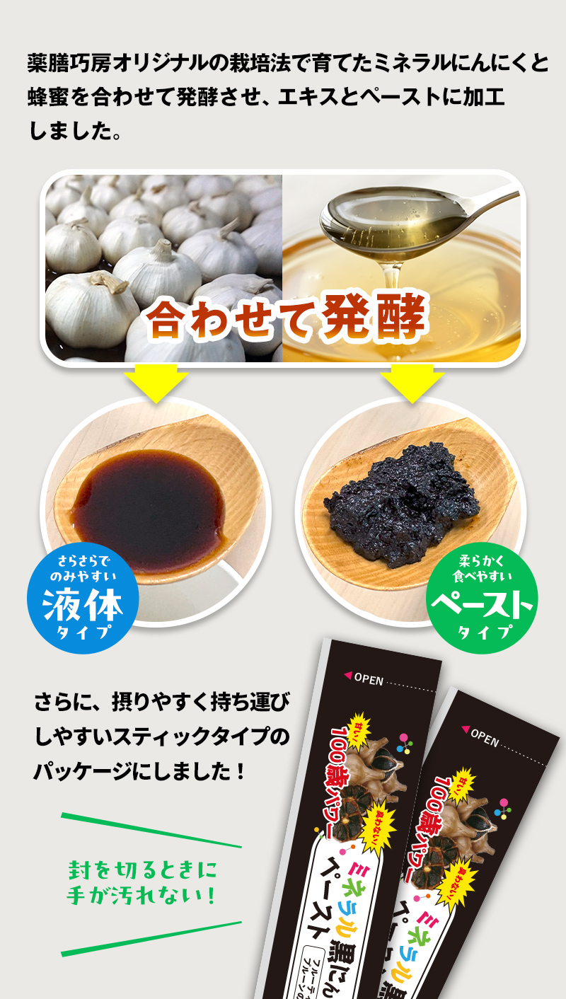 薬膳巧房オリジナルの栽培法で育てたミネラルにんにくとはちみとを合わせて発酵させ、エキスとペーストに加工しました。さらに、摂りやすく持ち運びしやすいスティックタイプのパッケージにしました。