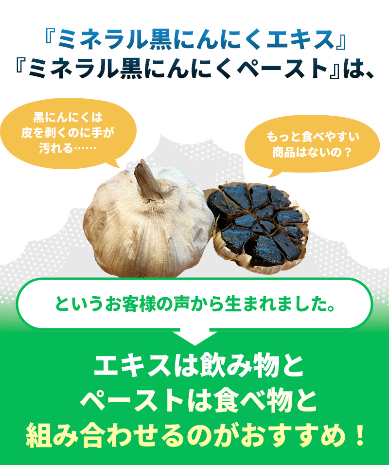 ミネラル黒にんにくエキス・ミネラル黒にんにくペーストは、黒にんにくは皮を剥くのに手が汚れる、もっと食べやすい食品はないの？というお客様の声から生まれました。エキスは飲み物、ペーストは食べ物と合わせるのがおすすめ！
